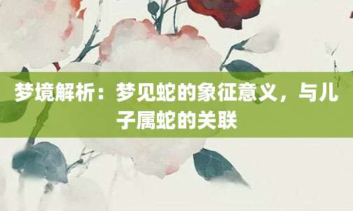 梦境解析：梦见蛇的象征意义，与儿子属蛇的关联