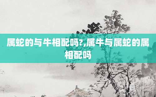 属蛇的与牛相配吗?,属牛与属蛇的属相配吗