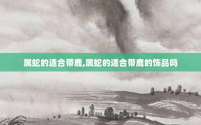 属蛇的适合带鹿,属蛇的适合带鹿的饰品吗
