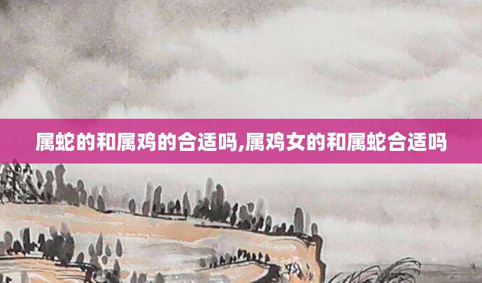 属蛇的和属鸡的合适吗,属鸡女的和属蛇合适吗