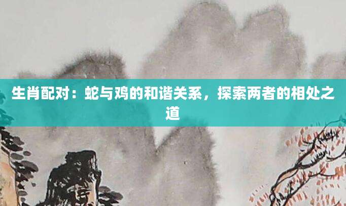 生肖配对：蛇与鸡的和谐关系，探索两者的相处之道