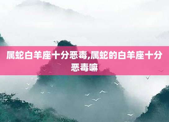 属蛇白羊座十分恶毒,属蛇的白羊座十分恶毒嘛