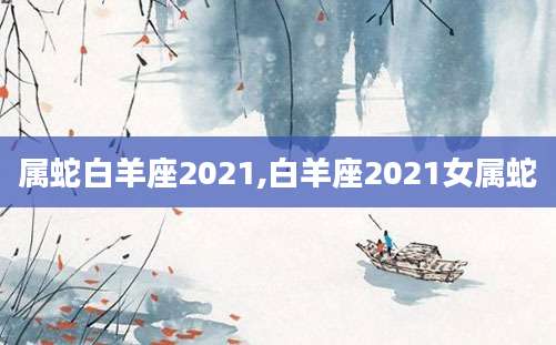 属蛇白羊座2021,白羊座2021女属蛇