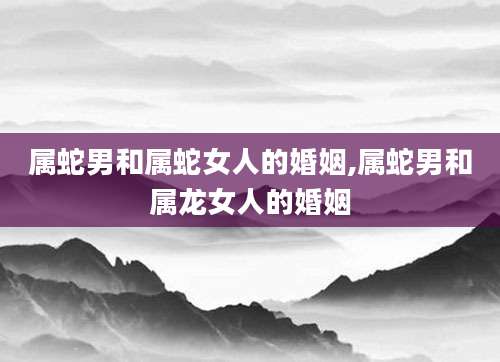 属蛇男和属蛇女人的婚姻,属蛇男和属龙女人的婚姻