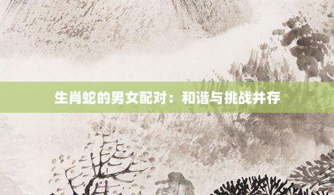 生肖蛇的男女配对：和谐与挑战并存