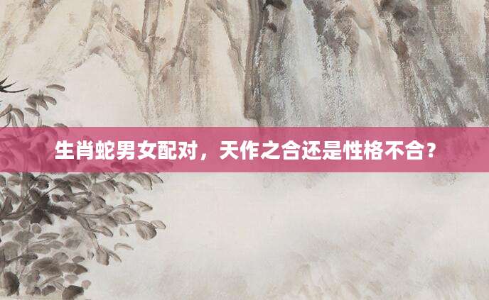 生肖蛇男女配对，天作之合还是性格不合？