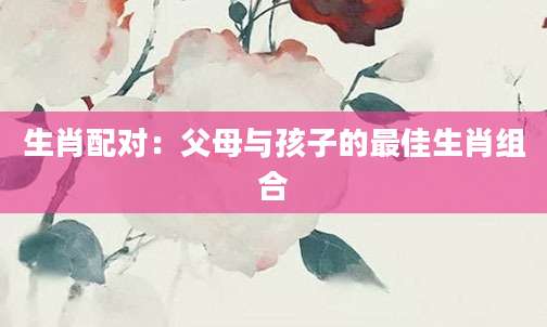 生肖配对：父母与孩子的最佳生肖组合
