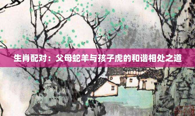 生肖配对：父母蛇羊与孩子虎的和谐相处之道