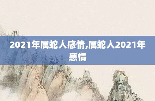 2021年属蛇人感情,属蛇人2021年感情