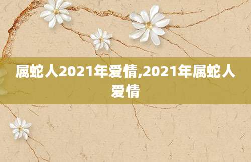 属蛇人2021年爱情,2021年属蛇人爱情