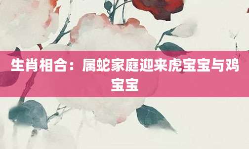 生肖相合：属蛇家庭迎来虎宝宝与鸡宝宝