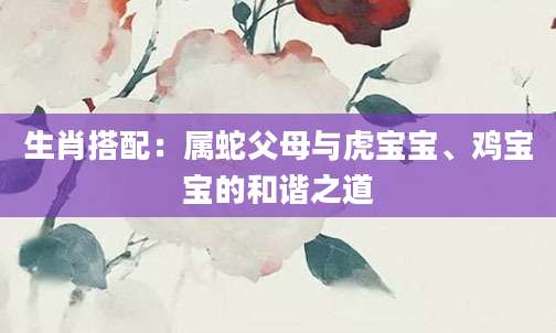 生肖搭配：属蛇父母与虎宝宝、鸡宝宝的和谐之道