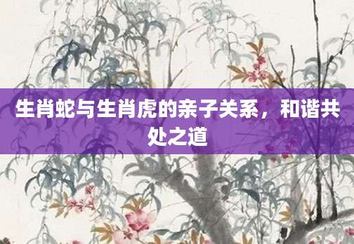 生肖蛇与生肖虎的亲子关系，和谐共处之道