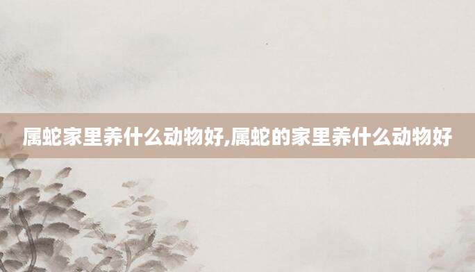 属蛇家里养什么动物好,属蛇的家里养什么动物好