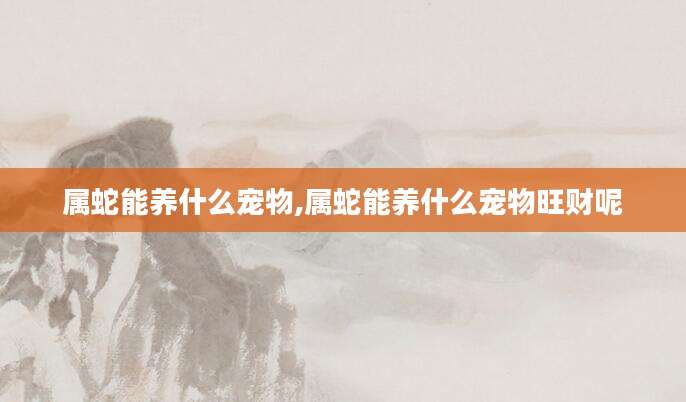 属蛇能养什么宠物,属蛇能养什么宠物旺财呢