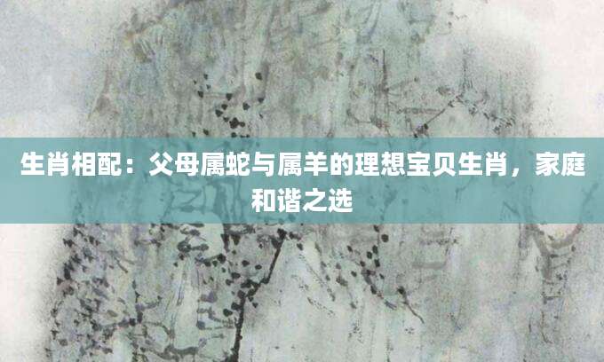 生肖相配：父母属蛇与属羊的理想宝贝生肖，家庭和谐之选