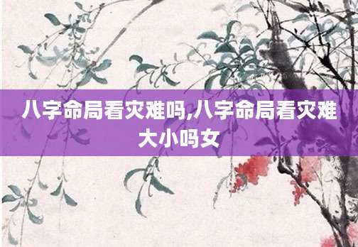 八字命局看灾难吗,八字命局看灾难大小吗女