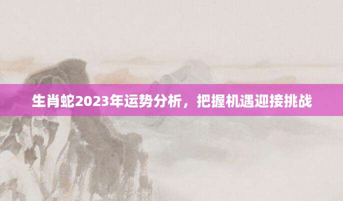 生肖蛇2023年运势分析，把握机遇迎接挑战