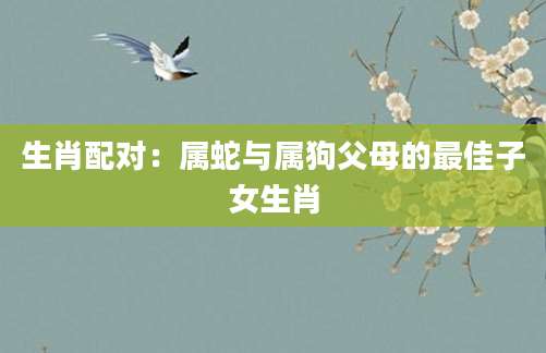 生肖配对：属蛇与属狗父母的最佳子女生肖