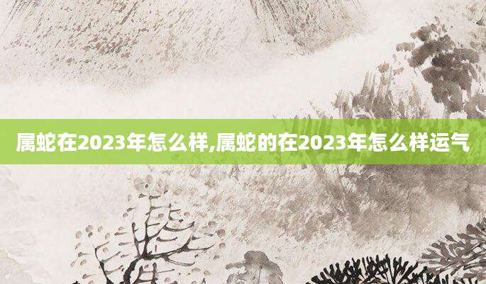 属蛇在2023年怎么样,属蛇的在2023年怎么样运气