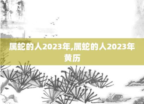 属蛇的人2023年,属蛇的人2023年黄历