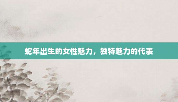 蛇年出生的女性魅力，独特魅力的代表