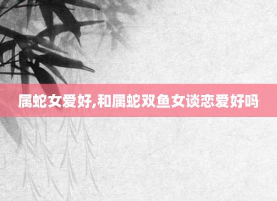 属蛇女爱好,和属蛇双鱼女谈恋爱好吗