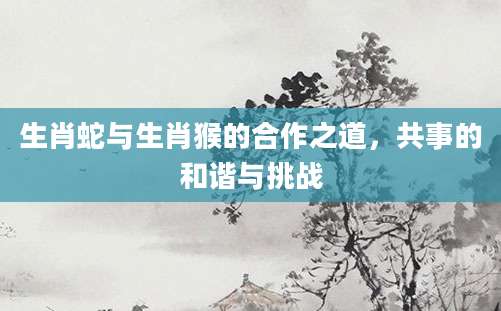 生肖蛇与生肖猴的合作之道，共事的和谐与挑战