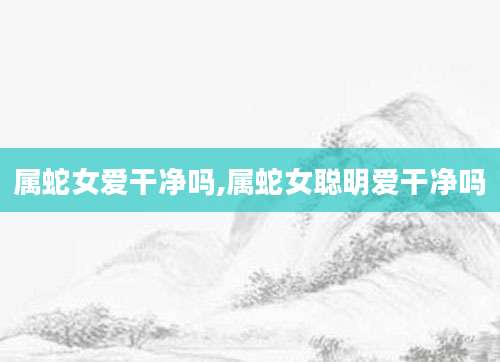 属蛇女爱干净吗,属蛇女聪明爱干净吗