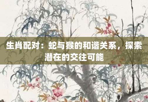生肖配对：蛇与猴的和谐关系，探索潜在的交往可能