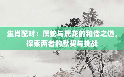 生肖配对：属蛇与属龙的和谐之道，探索两者的默契与挑战
