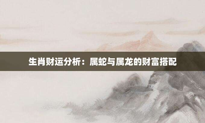 生肖财运分析：属蛇与属龙的财富搭配