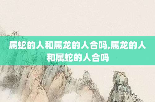 属蛇的人和属龙的人合吗,属龙的人和属蛇的人合吗