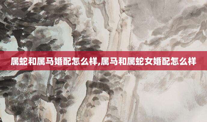 属蛇和属马婚配怎么样,属马和属蛇女婚配怎么样