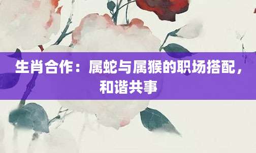 生肖合作：属蛇与属猴的职场搭配，和谐共事