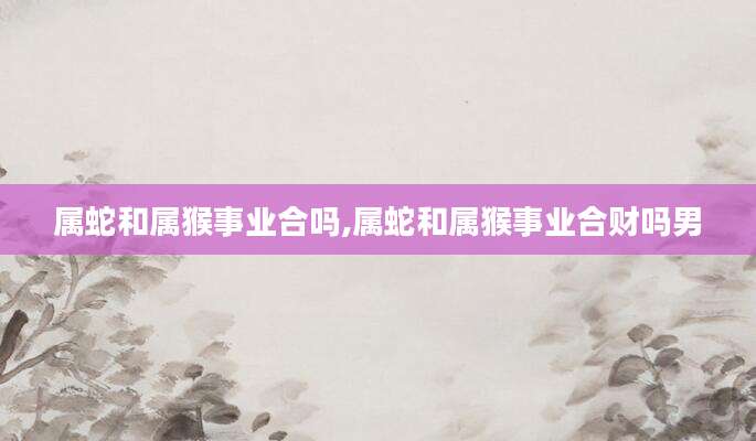 属蛇和属猴事业合吗,属蛇和属猴事业合财吗男