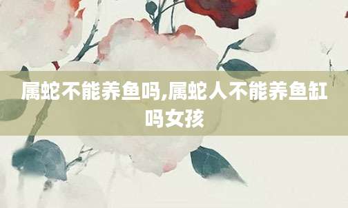 属蛇不能养鱼吗,属蛇人不能养鱼缸吗女孩