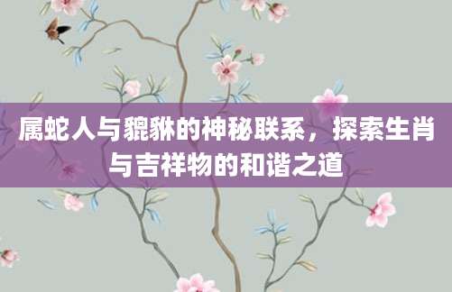 属蛇人与貔貅的神秘联系，探索生肖与吉祥物的和谐之道
