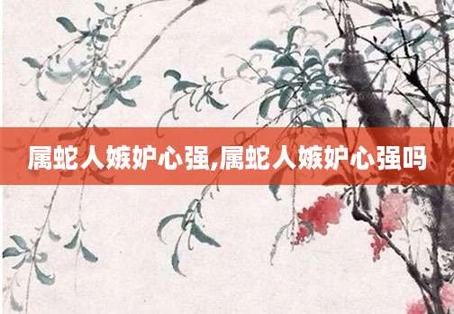 属蛇人嫉妒心强,属蛇人嫉妒心强吗