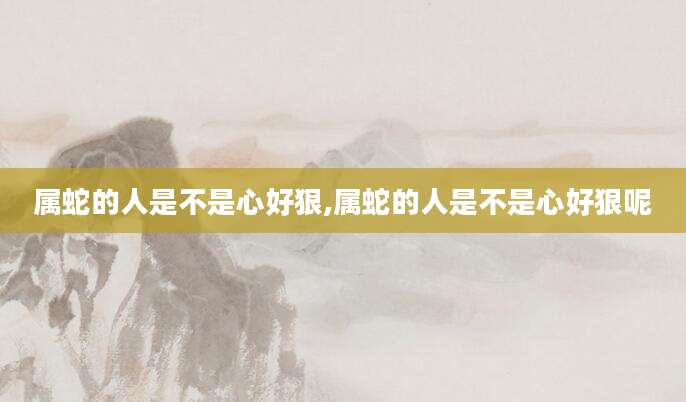 属蛇的人是不是心好狠,属蛇的人是不是心好狠呢