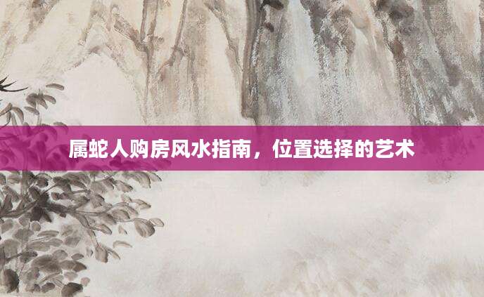 属蛇人购房风水指南，位置选择的艺术