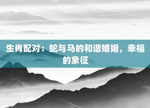 生肖配对：蛇与马的和谐婚姻，幸福的象征