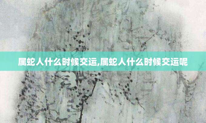 属蛇人什么时候交运,属蛇人什么时候交运呢
