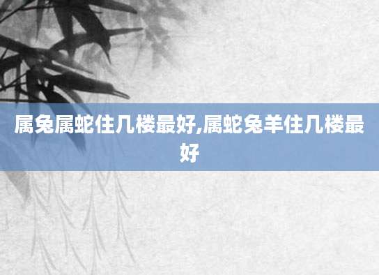 属兔属蛇住几楼最好,属蛇兔羊住几楼最好