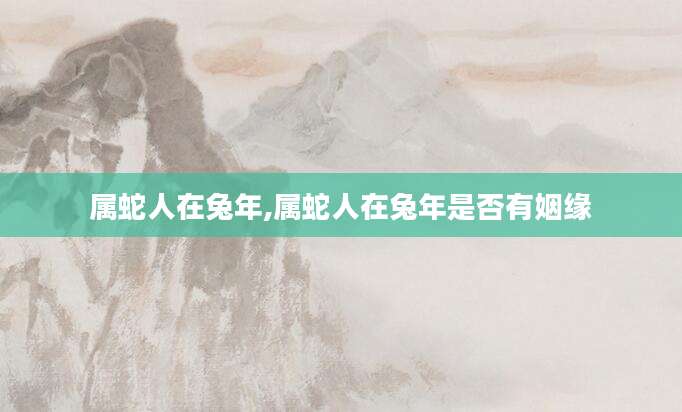 属蛇人在兔年,属蛇人在兔年是否有姻缘