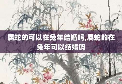 属蛇的可以在兔年结婚吗,属蛇的在兔年可以结婚吗