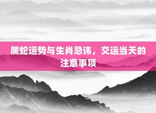 属蛇运势与生肖忌讳，交运当天的注意事项