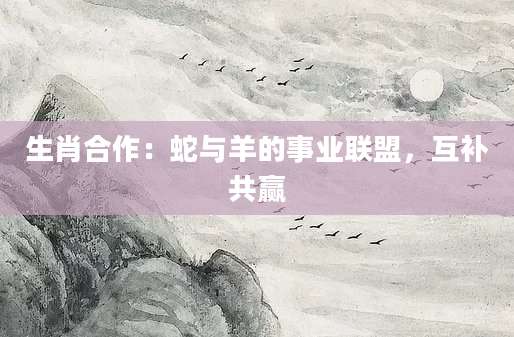 生肖合作：蛇与羊的事业联盟，互补共赢