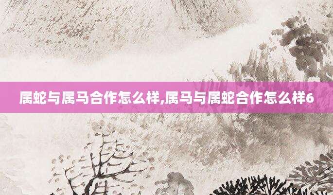 属蛇与属马合作怎么样,属马与属蛇合作怎么样6