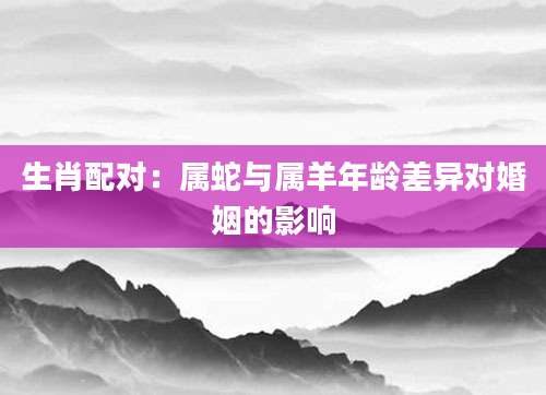 生肖配对：属蛇与属羊年龄差异对婚姻的影响